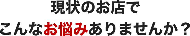 現状のお店でこんなお悩みありませんか？